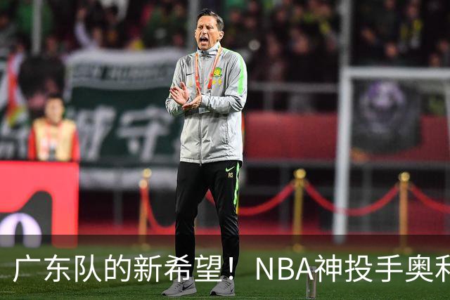 广东队的新希望！NBA神投手奥利尼克能否来救场？